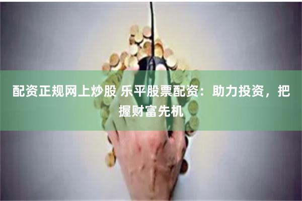 配资正规网上炒股 乐平股票配资：助力投资，把握财富先机