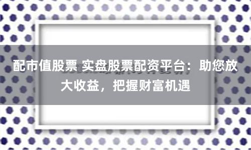 配市值股票 实盘股票配资平台：助您放大收益，把握财富机遇