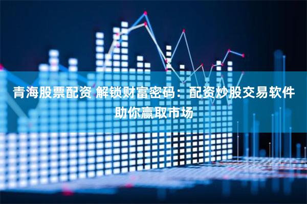 青海股票配资 解锁财富密码：配资炒股交易软件助你赢取市场