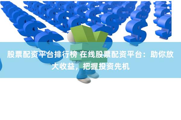 股票配资平台排行榜 在线股票配资平台：助你放大收益，把握投资先机