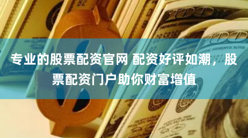 专业的股票配资官网 配资好评如潮，股票配资门户助你财富增值