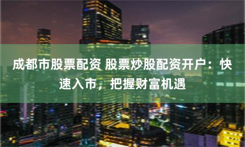 成都市股票配资 股票炒股配资开户：快速入市，把握财富机遇