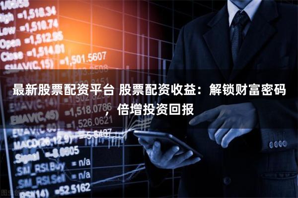 最新股票配资平台 股票配资收益：解锁财富密码，倍增投资回报
