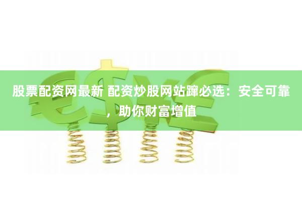股票配资网最新 配资炒股网站蹿必选：安全可靠，助你财富增值