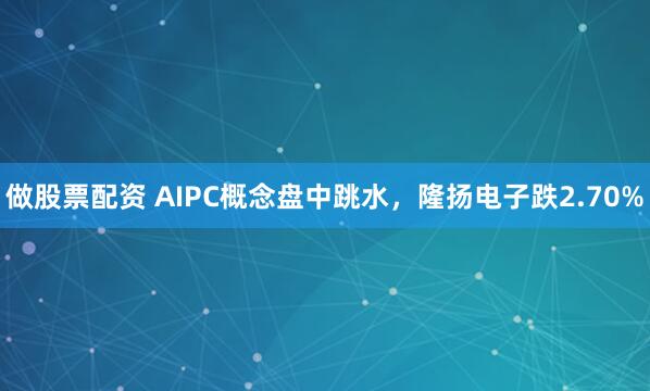 做股票配资 AIPC概念盘中跳水，隆扬电子跌2.70%