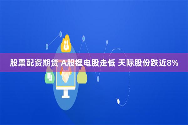 股票配资期货 A股锂电股走低 天际股份跌近8%