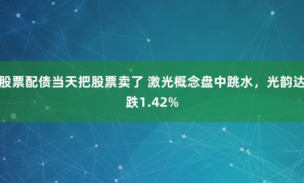 股票配债当天把股票卖了 激光概念盘中跳水，光韵达跌1.42%