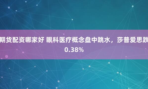 期货配资哪家好 眼科医疗概念盘中跳水，莎普爱思跌0.38%