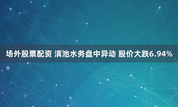 场外股票配资 滇池水务盘中异动 股价大跌6.94%