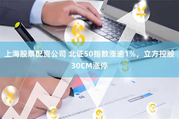 上海股票配资公司 北证50指数涨逾1%，立方控股30CM涨停