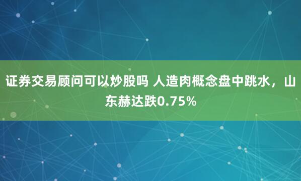证券交易顾问可以炒股吗 人造肉概念盘中跳水，山东赫达跌0.75%