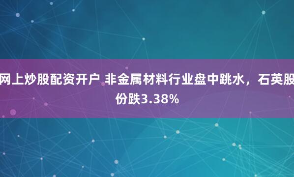 网上炒股配资开户 非金属材料行业盘中跳水，石英股份跌3.38%