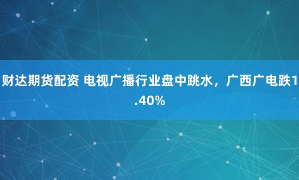 财达期货配资 电视广播行业盘中跳水，广西广电跌1.40%