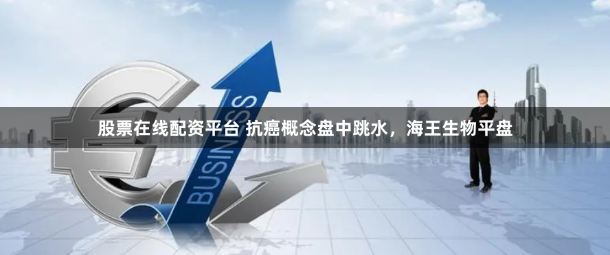 股票在线配资平台 抗癌概念盘中跳水，海王生物平盘