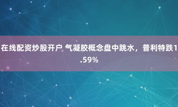 在线配资炒股开户 气凝胶概念盘中跳水，普利特跌1.59%