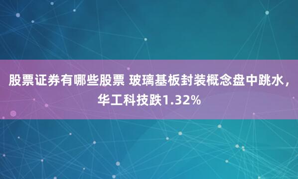 股票证券有哪些股票 玻璃基板封装概念盘中跳水，华工科技跌1.32%