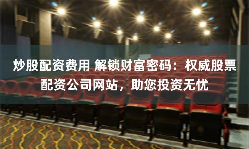 炒股配资费用 解锁财富密码：权威股票配资公司网站，助您投资无忧
