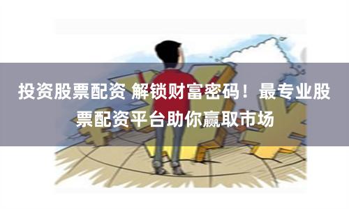 投资股票配资 解锁财富密码！最专业股票配资平台助你赢取市场