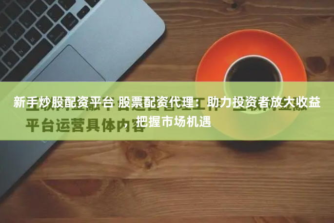 新手炒股配资平台 股票配资代理：助力投资者放大收益，把握市场机遇