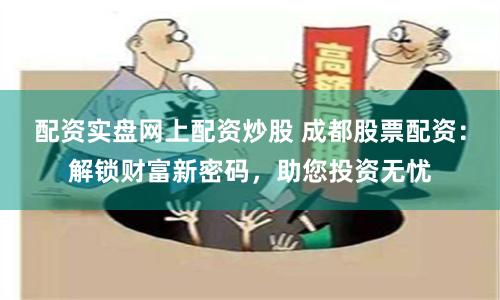 配资实盘网上配资炒股 成都股票配资：解锁财富新密码，助您投资无忧